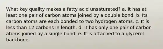 What key quality makes a fatty acid unsaturated? a. It has at least one pair of carbon atoms joined by a double bond. b. Its carbon atoms are each bonded to two hydrogen atoms. c. It is less than 12 carbons in length. d. It has only one pair of carbon atoms joined by a single bond. e. It is attached to a glycerol backbone.