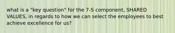 what is a "key question" for the 7-S component, SHARED VALUES, in regards to how we can select the employees to best achieve excellence for us?