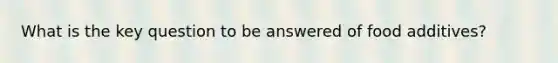 What is the key question to be answered of food additives?