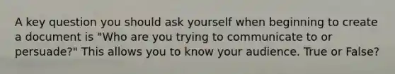 A key question you should ask yourself when beginning to create a document is "Who are you trying to communicate to or persuade?" This allows you to know your audience. True or False?