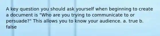 A key question you should ask yourself when beginning to create a document is "Who are you trying to communicate to or persuade?" This allows you to know your audience. a. true b. false