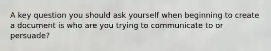 A key question you should ask yourself when beginning to create a document is who are you trying to communicate to or persuade?