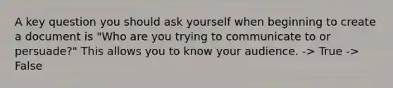 A key question you should ask yourself when beginning to create a document is "Who are you trying to communicate to or persuade?" This allows you to know your audience. -> True -> False