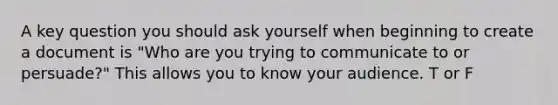 A key question you should ask yourself when beginning to create a document is "Who are you trying to communicate to or persuade?" This allows you to know your audience. T or F