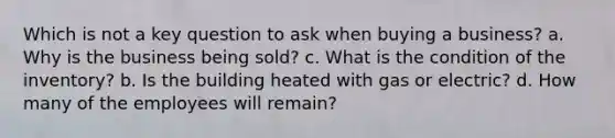 Which is not a key question to ask when buying a business? a. Why is the business being sold? c. What is the condition of the inventory? b. Is the building heated with gas or electric? d. How many of the employees will remain?