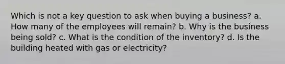 Which is not a key question to ask when buying a business? a. How many of the employees will remain? b. Why is the business being sold? c. What is the condition of the inventory? d. Is the building heated with gas or electricity?