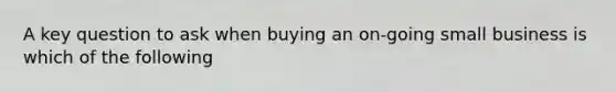 A key question to ask when buying an on-going small business is which of the following