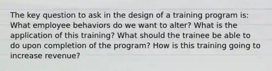 The key question to ask in the design of a training program is: What employee behaviors do we want to alter? What is the application of this training? What should the trainee be able to do upon completion of the program? How is this training going to increase revenue?