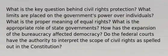 What is the key question behind civil rights protection? What limits are placed on the government's power over individuals? What is the proper meaning of equal rights? What is the appropriate role of state governments? How has the expansion of the bureaucracy affected democracy? Do the federal courts have the authority to interpret the scope of civil rights as spelled out in the Constitution?