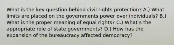 What is the key question behind civil rights protection? A.) What limits are placed on the governments power over individuals? B.) What is the proper meaning of equal rights? C.) What s the appropriate role of state governments? D.) How has the expansion of the bureaucracy affected democracy?