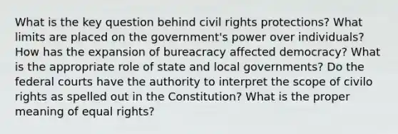 What is the key question behind civil rights protections? What limits are placed on the government's power over individuals? How has the expansion of bureacracy affected democracy? What is the appropriate role of state and local governments? Do the federal courts have the authority to interpret the scope of civilo rights as spelled out in the Constitution? What is the proper meaning of equal rights?