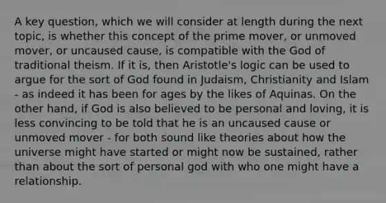 A key question, which we will consider at length during the next topic, is whether this concept of the prime mover, or unmoved mover, or uncaused cause, is compatible with the God of traditional theism. If it is, then Aristotle's logic can be used to argue for the sort of God found in Judaism, Christianity and Islam - as indeed it has been for ages by the likes of Aquinas. On the other hand, if God is also believed to be personal and loving, it is less convincing to be told that he is an uncaused cause or unmoved mover - for both sound like theories about how the universe might have started or might now be sustained, rather than about the sort of personal god with who one might have a relationship.