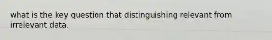 what is the key question that distinguishing relevant from irrelevant data.