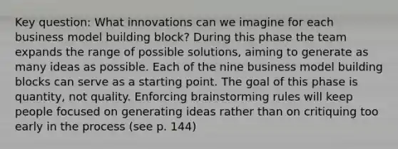 Key question: What innovations can we imagine for each business model building block? During this phase the team expands the range of possible solutions, aiming to generate as many ideas as possible. Each of the nine business model building blocks can serve as a starting point. The goal of this phase is quantity, not quality. Enforcing brainstorming rules will keep people focused on generating ideas rather than on critiquing too early in the process (see p. 144)