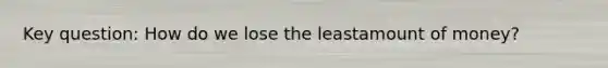 Key question: How do we lose the leastamount of money?