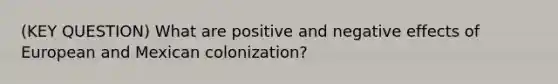 (KEY QUESTION) What are positive and negative effects of European and Mexican colonization?