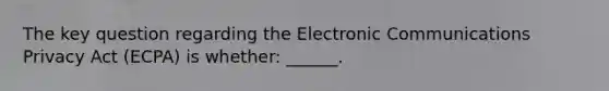 The key question regarding the Electronic Communications Privacy Act (ECPA) is whether: ______.