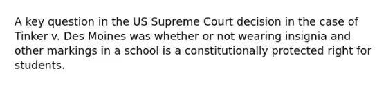 A key question in the US Supreme Court decision in the case of Tinker v. Des Moines was whether or not wearing insignia and other markings in a school is a constitutionally protected right for students.