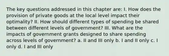 The key questions addressed in this chapter are: I. How does the provision of private goods at the local level impact their optimality? II. How should different types of spending be shared between different levels of government? III. What are the impacts of government grants designed to share spending across levels of government? a. II and III only b. I and II only c. I only d. I and III only