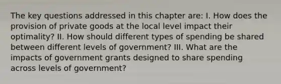 The key questions addressed in this chapter are: I. How does the provision of private goods at the local level impact their optimality? II. How should different types of spending be shared between different levels of government? III. What are the impacts of government grants designed to share spending across levels of government?