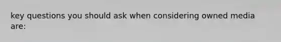 key questions you should ask when considering owned media are: