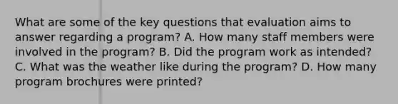 What are some of the key questions that evaluation aims to answer regarding a program? A. How many staff members were involved in the program? B. Did the program work as intended? C. What was the weather like during the program? D. How many program brochures were printed?