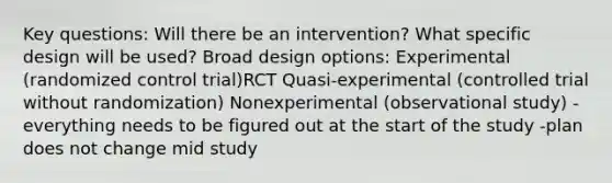 Key questions: Will there be an intervention? What specific design will be used? Broad design options: Experimental (randomized control trial)RCT Quasi-experimental (controlled trial without randomization) Nonexperimental (observational study) -everything needs to be figured out at the start of the study -plan does not change mid study