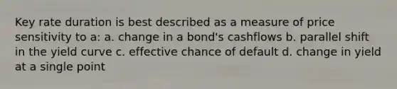 Key rate duration is best described as a measure of price sensitivity to a: a. change in a bond's cashflows b. parallel shift in the yield curve c. effective chance of default d. change in yield at a single point