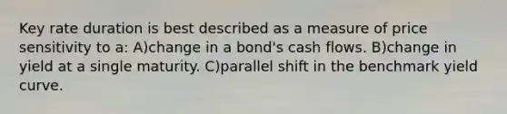 Key rate duration is best described as a measure of price sensitivity to a: A)change in a bond's cash flows. B)change in yield at a single maturity. C)parallel shift in the benchmark yield curve.