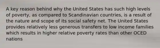 A key reason behind why the United States has such high levels of poverty, as compared to Scandinavian countries, is a result of the nature and scope of its social safety net. The United States provides relatively less generous transfers to low income families which results in higher relative poverty rates than other OCED nations