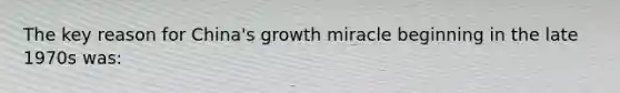 The key reason for China's growth miracle beginning in the late 1970s was: