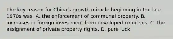 The key reason for China's growth miracle beginning in the late 1970s was: A. the enforcement of communal property. B. increases in foreign investment from developed countries. C. the assignment of private property rights. D. pure luck.