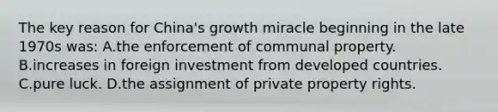 The key reason for China's growth miracle beginning in the late 1970s was: A.the enforcement of communal property. B.increases in foreign investment from developed countries. C.pure luck. D.the assignment of private property rights.