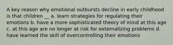 A key reason why emotional outbursts decline in early childhood is that children __ a. learn strategies for regulating their emotions b. have a more sophisticated theory of mind at this age c. at this age are no longer at risk for externalizing problems d. have learned the skill of overcontrolling their emotions