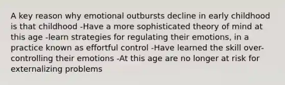 A key reason why emotional outbursts decline in early childhood is that childhood -Have a more sophisticated theory of mind at this age -learn strategies for regulating their emotions, in a practice known as effortful control -Have learned the skill over-controlling their emotions -At this age are no longer at risk for externalizing problems