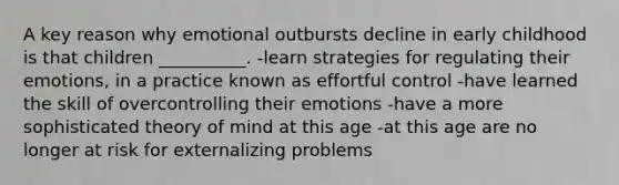 A key reason why emotional outbursts decline in early childhood is that children __________. -learn strategies for regulating their emotions, in a practice known as effortful control -have learned the skill of overcontrolling their emotions -have a more sophisticated theory of mind at this age -at this age are no longer at risk for externalizing problems