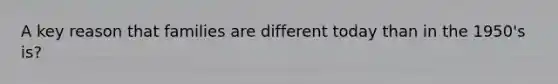 A key reason that families are different today than in the 1950's is?