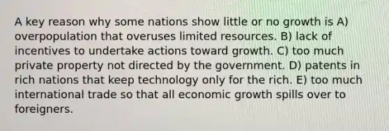 A key reason why some nations show little or no growth is A) overpopulation that overuses limited resources. B) lack of incentives to undertake actions toward growth. C) too much private property not directed by the government. D) patents in rich nations that keep technology only for the rich. E) too much international trade so that all economic growth spills over to foreigners.