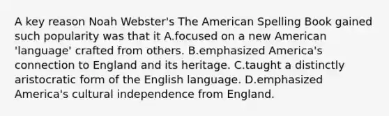 A key reason Noah Webster's The American Spelling Book gained such popularity was that it A.focused on a new American 'language' crafted from others. B.emphasized America's connection to England and its heritage. C.taught a distinctly aristocratic form of the English language. D.emphasized America's cultural independence from England.