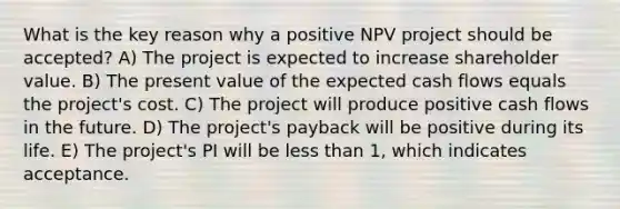 What is the key reason why a positive NPV project should be accepted? A) The project is expected to increase shareholder value. B) The present value of the expected cash flows equals the project's cost. C) The project will produce positive cash flows in the future. D) The project's payback will be positive during its life. E) The project's PI will be less than 1, which indicates acceptance.