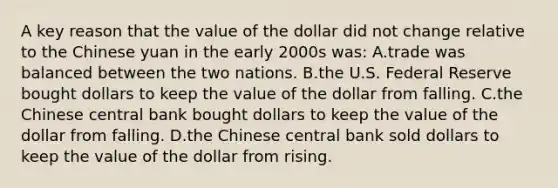 A key reason that the value of the dollar did not change relative to the Chinese yuan in the early 2000s was: A.trade was balanced between the two nations. B.the U.S. Federal Reserve bought dollars to keep the value of the dollar from falling. C.the Chinese central bank bought dollars to keep the value of the dollar from falling. D.the Chinese central bank sold dollars to keep the value of the dollar from rising.