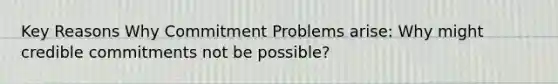 Key Reasons Why Commitment Problems arise: Why might credible commitments not be possible?