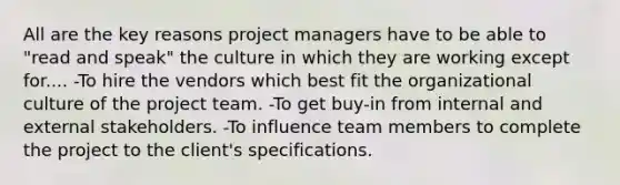 All are the key reasons project managers have to be able to "read and speak" the culture in which they are working except for.... -To hire the vendors which best fit the organizational culture of the project team. -To get buy-in from internal and external stakeholders. -To influence team members to complete the project to the client's specifications.