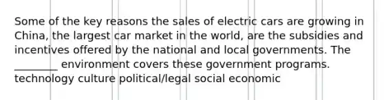 Some of the key reasons the sales of electric cars are growing in China, the largest car market in the world, are the subsidies and incentives offered by the national and local governments. The ________ environment covers these government programs. technology culture political/legal social economic