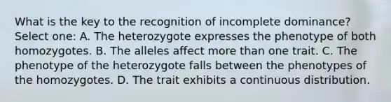 What is the key to the recognition of incomplete dominance? Select one: A. The heterozygote expresses the phenotype of both homozygotes. B. The alleles affect more than one trait. C. The phenotype of the heterozygote falls between the phenotypes of the homozygotes. D. The trait exhibits a continuous distribution.