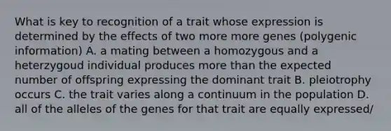 What is key to recognition of a trait whose expression is determined by the effects of two more more genes (polygenic information) A. a mating between a homozygous and a heterzygoud individual produces <a href='https://www.questionai.com/knowledge/keWHlEPx42-more-than' class='anchor-knowledge'>more than</a> the expected number of offspring expressing the dominant trait B. pleiotrophy occurs C. the trait varies along a continuum in the population D. all of the alleles of the genes for that trait are equally expressed/