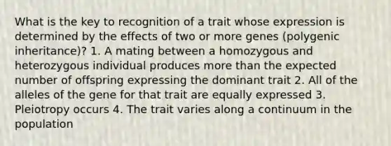 What is the key to recognition of a trait whose expression is determined by the effects of two or more genes (polygenic inheritance)? 1. A mating between a homozygous and heterozygous individual produces <a href='https://www.questionai.com/knowledge/keWHlEPx42-more-than' class='anchor-knowledge'>more than</a> the expected number of offspring expressing the dominant trait 2. All of the alleles of the gene for that trait are equally expressed 3. Pleiotropy occurs 4. The trait varies along a continuum in the population