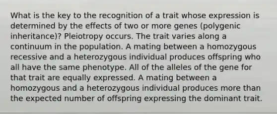 What is the key to the recognition of a trait whose expression is determined by the effects of two or more genes (polygenic inheritance)? Pleiotropy occurs. The trait varies along a continuum in the population. A mating between a homozygous recessive and a heterozygous individual produces offspring who all have the same phenotype. All of the alleles of the gene for that trait are equally expressed. A mating between a homozygous and a heterozygous individual produces <a href='https://www.questionai.com/knowledge/keWHlEPx42-more-than' class='anchor-knowledge'>more than</a> the expected number of offspring expressing the dominant trait.