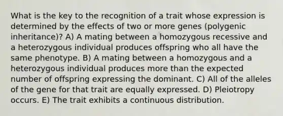 What is the key to the recognition of a trait whose expression is determined by the effects of two or more genes (polygenic inheritance)? A) A mating between a homozygous recessive and a heterozygous individual produces offspring who all have the same phenotype. B) A mating between a homozygous and a heterozygous individual produces more than the expected number of offspring expressing the dominant. C) All of the alleles of the gene for that trait are equally expressed. D) Pleiotropy occurs. E) The trait exhibits a continuous distribution.