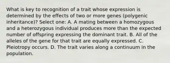 What is key to recognition of a trait whose expression is determined by the effects of two or more genes (polygenic inheritance)? Select one: A. A mating between a homozygous and a heterozygous individual produces <a href='https://www.questionai.com/knowledge/keWHlEPx42-more-than' class='anchor-knowledge'>more than</a> the expected number of offspring expressing the dominant trait. B. All of the alleles of the gene for that trait are equally expressed. C. Pleiotropy occurs. D. The trait varies along a continuum in the population.